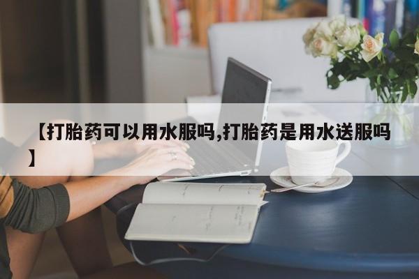 流产药微信买在线下单【打胎药可以用水服吗,打胎药是用水送服吗】