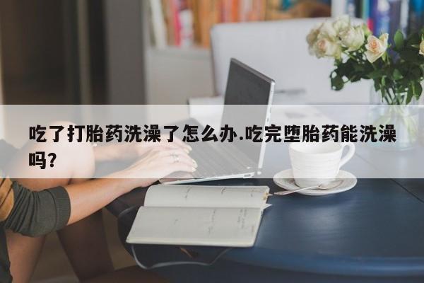 流产药微信买在线下单吃了打胎药洗澡了怎么办.吃完堕胎药能洗澡吗？