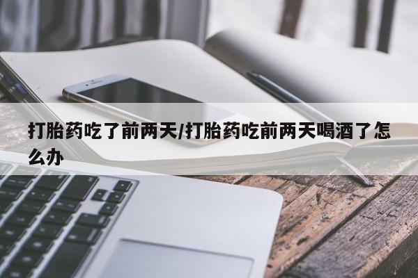流产药微信买在线下单打胎药吃了前两天/打胎药吃前两天喝酒了怎么办