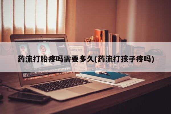 流产药微信买在线下单药流打胎疼吗需要多久(药流打孩子疼吗)