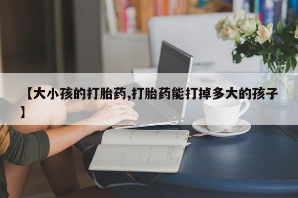 流产药微信买在线下单【大小孩的打胎药,打胎药能打掉多大的孩子】