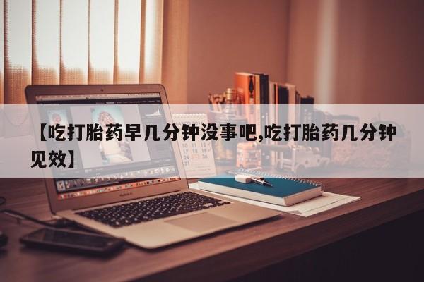 流产药微信买在线下单【吃打胎药早几分钟没事吧,吃打胎药几分钟见效】