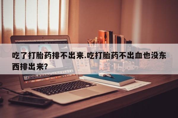 流产药微信买在线下单吃了打胎药排不出来.吃打胎药不出血也没东西排出来？