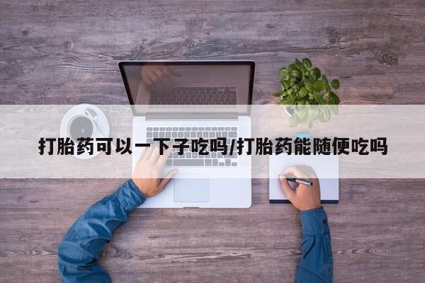 流产药微信买在线下单打胎药可以一下子吃吗/打胎药能随便吃吗