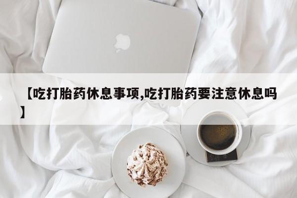 流产药微信买在线下单【吃打胎药休息事项,吃打胎药要注意休息吗】