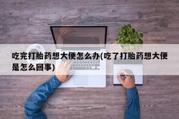 流产药微信买在线下单吃完打胎药想大便怎么办(吃了打胎药想大便是怎么回事)