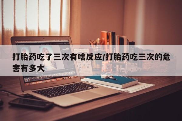 流产药微信买在线下单打胎药吃了三次有啥反应/打胎药吃三次的危害有多大
