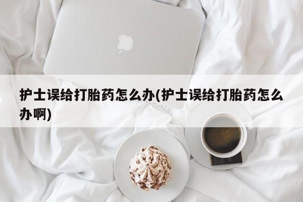 流产药微信买在线下单护士误给打胎药怎么办(护士误给打胎药怎么办啊)