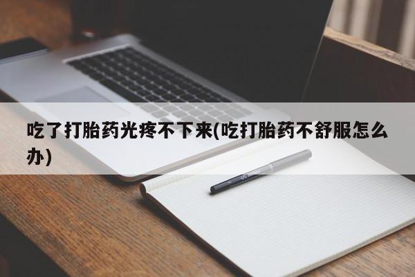 流产药微信买在线下单吃了打胎药光疼不下来(吃打胎药不舒服怎么办)