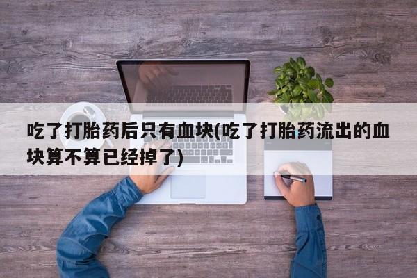 流产药微信买在线下单吃了打胎药后只有血块(吃了打胎药流出的血块算不算已经掉了)