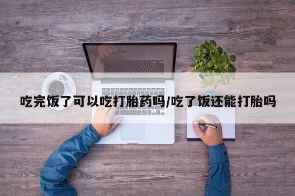 流产药微信买在线下单吃完饭了可以吃打胎药吗/吃了饭还能打胎吗