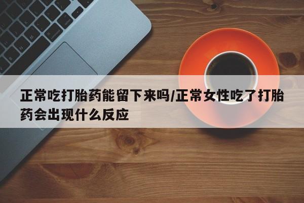 流产药微信买在线下单正常吃打胎药能留下来吗/正常女性吃了打胎药会出现什么反应