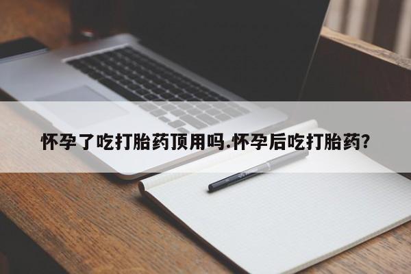 流产药微信买在线下单怀孕了吃打胎药顶用吗.怀孕后吃打胎药？