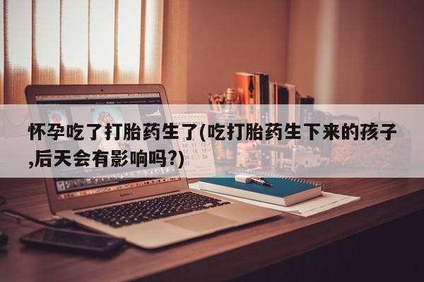 流产药微信买在线下单怀孕吃了打胎药生了(吃打胎药生下来的孩子,后天会有影响吗?)
