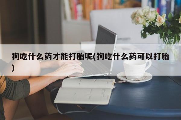 流产药微信买在线下单狗吃什么药才能打胎呢(狗吃什么药可以打胎)