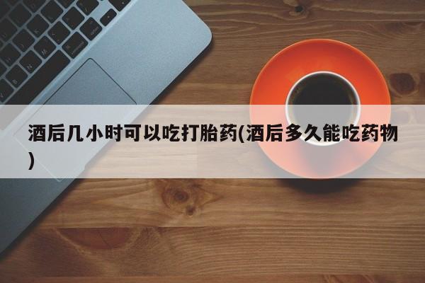 流产药微信买在线下单酒后几小时可以吃打胎药(酒后多久能吃药物)