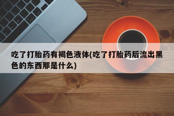 流产药微信买在线下单吃了打胎药有褐色液体(吃了打胎药后流出黑色的东西那是什么)