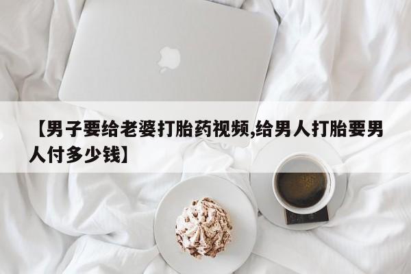 流产药微信买在线下单【男子要给老婆打胎药视频,给男人打胎要男人付多少钱】