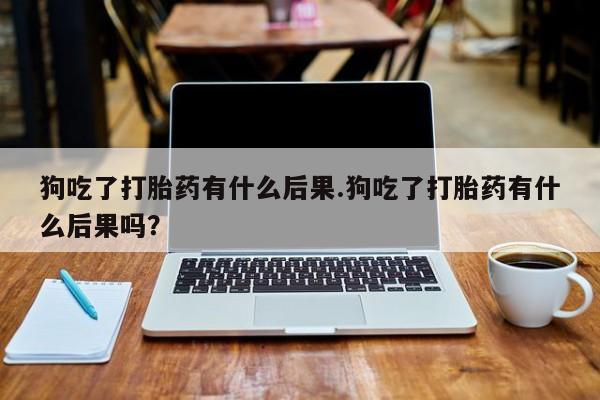 流产药微信买在线下单狗吃了打胎药有什么后果.狗吃了打胎药有什么后果吗？