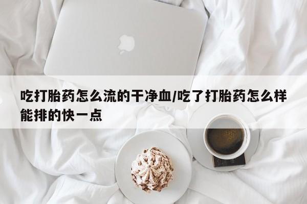 流产药微信买在线下单吃打胎药怎么流的干净血/吃了打胎药怎么样能排的快一点