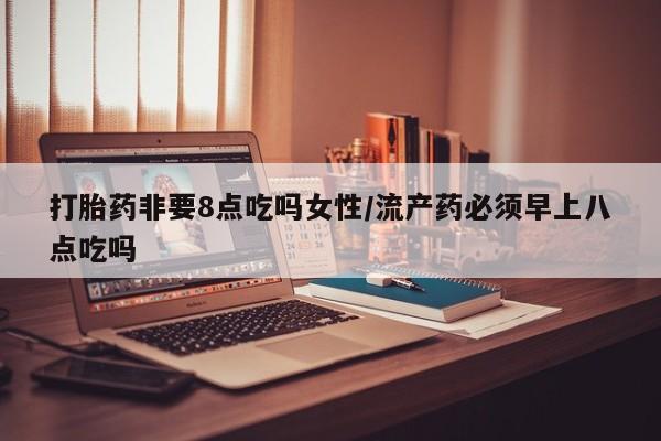 流产药微信买在线下单打胎药非要8点吃吗女性/流产药必须早上八点吃吗