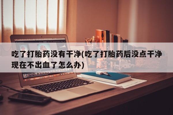 流产药微信买在线下单吃了打胎药没有干净(吃了打胎药后没点干净现在不出血了怎么办)