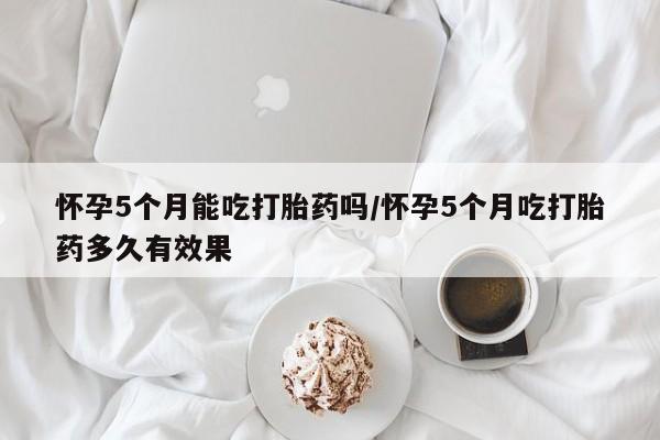流产药微信买在线下单怀孕5个月能吃打胎药吗/怀孕5个月吃打胎药多久有效果