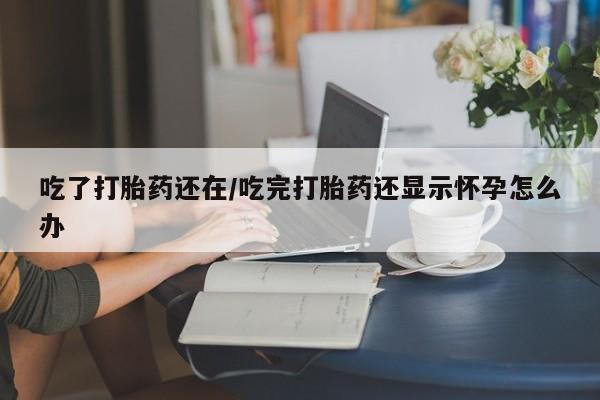 流产药微信买在线下单吃了打胎药还在/吃完打胎药还显示怀孕怎么办