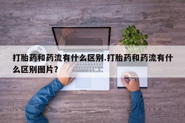流产药微信买在线下单打胎药和药流有什么区别.打胎药和药流有什么区别图片？