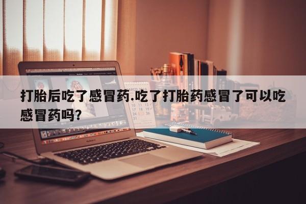 流产药微信买在线下单打胎后吃了感冒药.吃了打胎药感冒了可以吃感冒药吗？