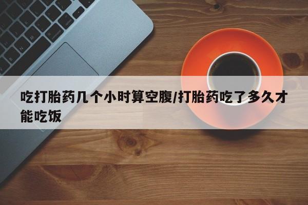 流产药微信买在线下单吃打胎药几个小时算空腹/打胎药吃了多久才能吃饭