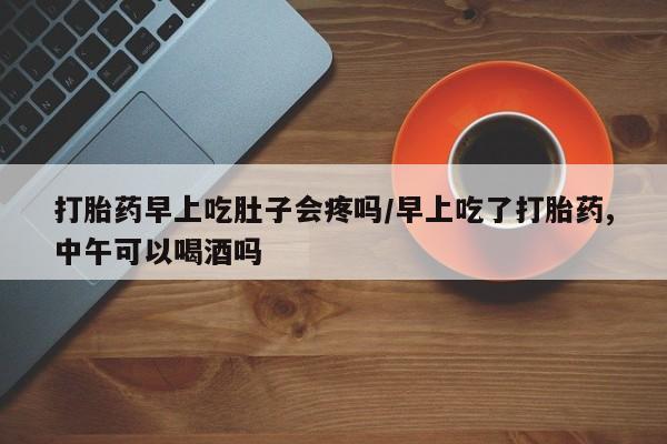 流产药微信买在线下单打胎药早上吃肚子会疼吗/早上吃了打胎药,中午可以喝酒吗