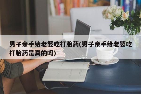 流产药微信买在线下单男子亲手给老婆吃打胎药(男子亲手给老婆吃打胎药是真的吗)