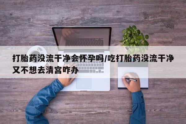 流产药微信买在线下单打胎药没流干净会怀孕吗/吃打胎药没流干净又不想去清宫咋办