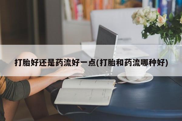 流产药微信买在线下单打胎好还是药流好一点(打胎和药流哪种好)