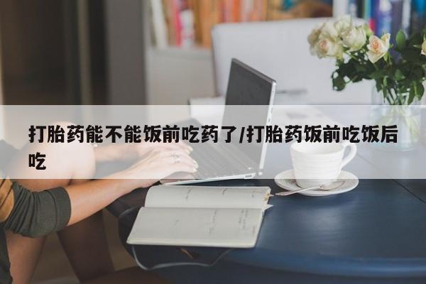 流产药微信买在线下单打胎药能不能饭前吃药了/打胎药饭前吃饭后吃