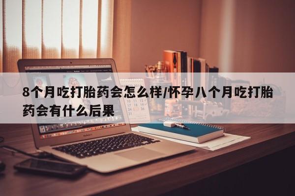 流产药微信买在线下单8个月吃打胎药会怎么样/怀孕八个月吃打胎药会有什么后果