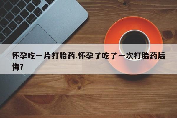 流产药微信买在线下单怀孕吃一片打胎药.怀孕了吃了一次打胎药后悔？