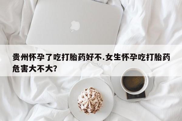 流产药微信买在线下单贵州怀孕了吃打胎药好不.女生怀孕吃打胎药危害大不大？