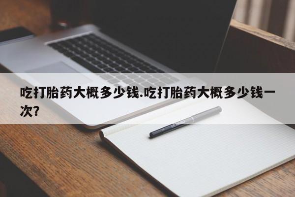 流产药微信买在线下单吃打胎药大概多少钱.吃打胎药大概多少钱一次？