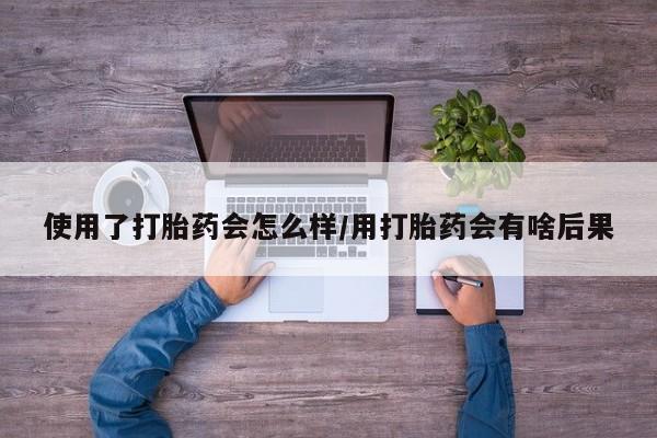 流产药微信买在线下单使用了打胎药会怎么样/用打胎药会有啥后果