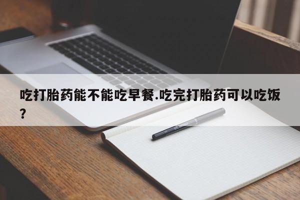 流产药微信买在线下单吃打胎药能不能吃早餐.吃完打胎药可以吃饭？