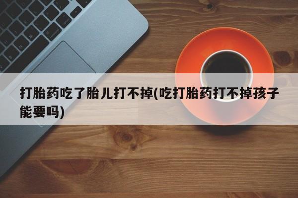 流产药微信买在线下单打胎药吃了胎儿打不掉(吃打胎药打不掉孩子能要吗)