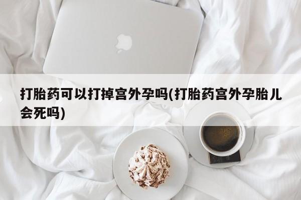 流产药微信买在线下单打胎药可以打掉宫外孕吗(打胎药宫外孕胎儿会死吗)