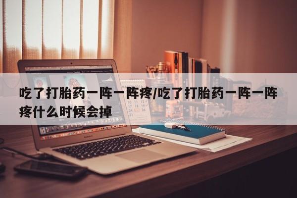 流产药微信买在线下单吃了打胎药一阵一阵疼/吃了打胎药一阵一阵疼什么时候会掉