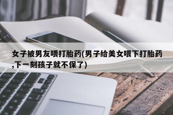 流产药微信买在线下单女子被男友喂打胎药(男子给美女喂下打胎药,下一刻孩子就不保了)