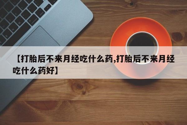 流产药微信买在线下单【打胎后不来月经吃什么药,打胎后不来月经吃什么药好】