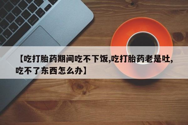 流产药微信买在线下单【吃打胎药期间吃不下饭,吃打胎药老是吐,吃不了东西怎么办】