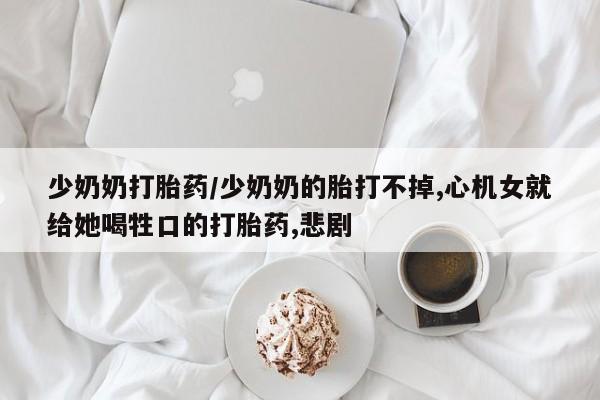 流产药微信买在线下单少奶奶打胎药/少奶奶的胎打不掉,心机女就给她喝牲口的打胎药,悲剧