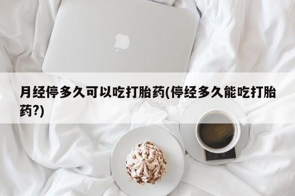 流产药微信买在线下单月经停多久可以吃打胎药(停经多久能吃打胎药?)